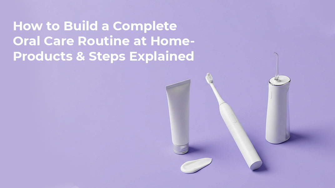 How to Build a Complete Oral Care Routine at Home- Products & Steps Explained